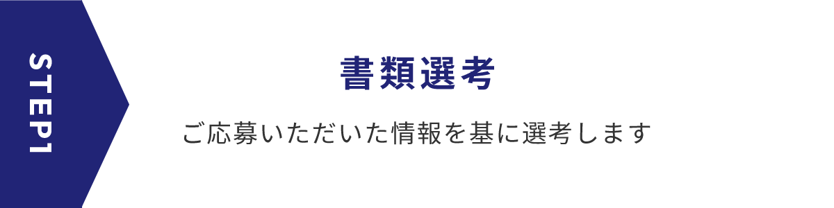 STEP1 書類選考 ご応募いただいた情報を基に選考します